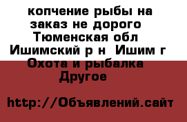 копчение рыбы на заказ не дорого - Тюменская обл., Ишимский р-н, Ишим г. Охота и рыбалка » Другое   